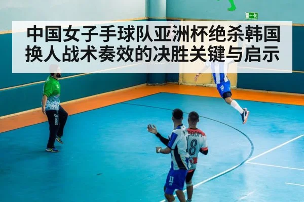 中国女子手球队亚洲杯绝杀韩国换人战术奏效的决胜关键与启示